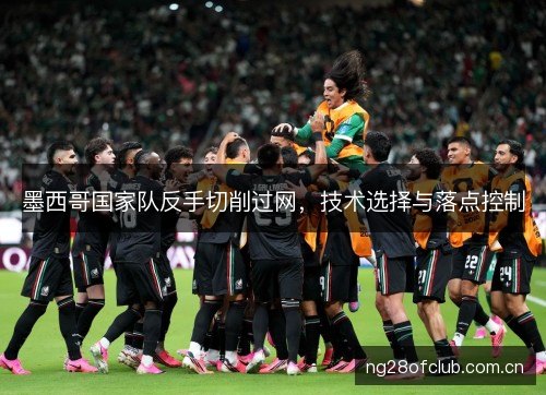墨西哥国家队反手切削过网,技术选择与落点控制 墨西哥国家队反手切削过网,技术选择与落点控制
